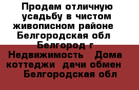 Продам отличную усадьбу в чистом живописном районе - Белгородская обл., Белгород г. Недвижимость » Дома, коттеджи, дачи обмен   . Белгородская обл.